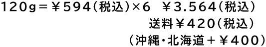 120g＝￥594（税込）×6　￥3.564(税込) 　　　　　　　　　　　　　     　送料￥420(税込) 　　　　　　               (沖縄・北海道＋￥400)