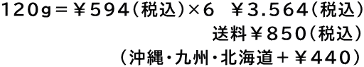 120g＝￥594（税込）×6　￥3.564(税込) 　　　　　　　　　　　　　     　送料￥850(税込) 　　　　　　      (沖縄・九州・北海道＋￥440)