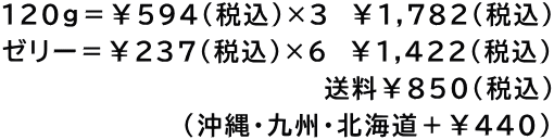 120g＝￥594（税込）×3　￥1,782(税込) ゼリー＝￥237(税込)×6　￥1,422(税込) 　　　　　　　　　　　　　     　送料￥850(税込) 　　　　　　      (沖縄・九州・北海道＋￥440)