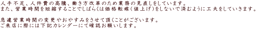 人手不足、人件費の高騰、働き方改革のため業務の見直しをしています。 また、営業時間を短縮することでしばらくは価格転嫁（値上げ）をしないで済むように工夫をしていきます。   急遽営業時間の変更やおやすみをさせて頂くことがございます。 ご来店に際には下記カレンダーにて確認お願いします。